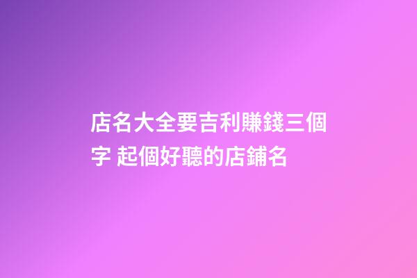 店名大全要吉利賺錢三個字 起個好聽的店鋪名-第1張-店鋪起名-玄機派